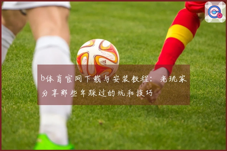 b体育官网下载与安装教程：老玩家分享那些年踩过的坑和技巧