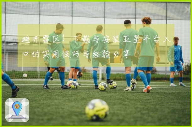 避开雷区！下载与安装亚星平台入口的实用技巧与经验分享