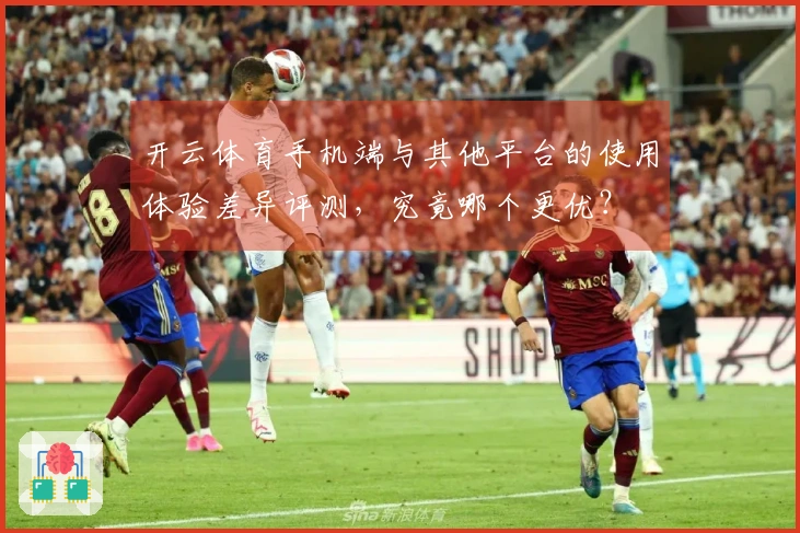 开云体育手机端与其他平台的使用体验差异评测，究竟哪个更优？