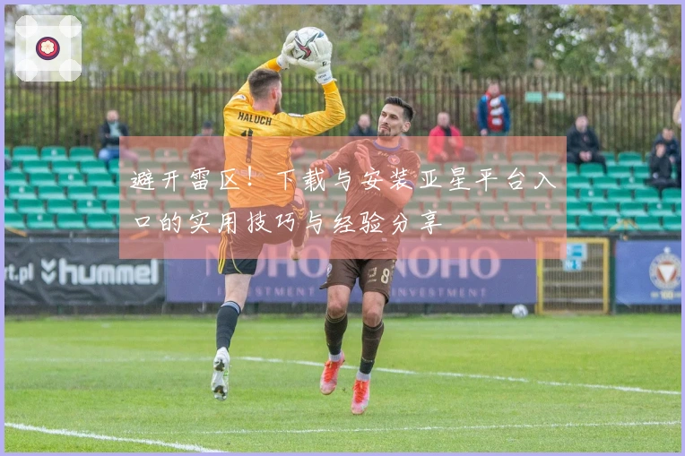 避开雷区！下载与安装亚星平台入口的实用技巧与经验分享