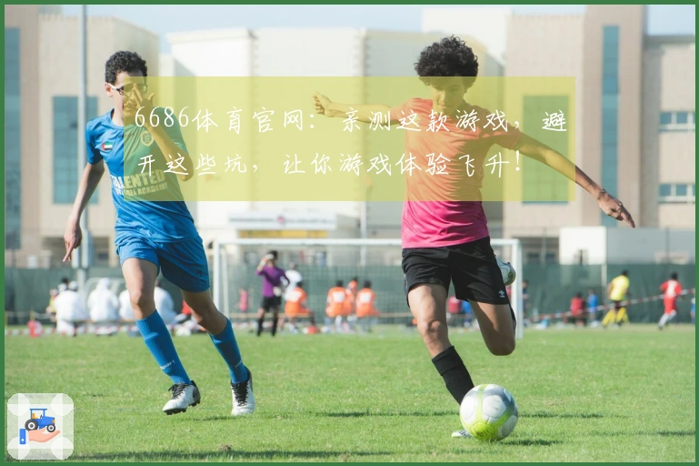 6686体育官网：亲测这款游戏，避开这些坑，让你游戏体验飞升！