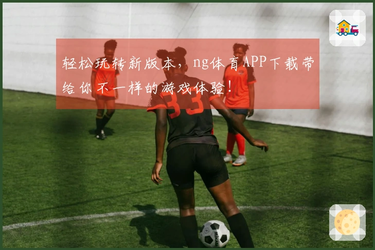 轻松玩转新版本，ng体育APP下载带给你不一样的游戏体验！